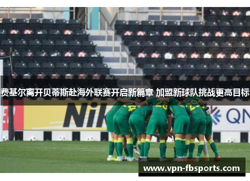 费基尔离开贝蒂斯赴海外联赛开启新篇章 加盟新球队挑战更高目标 费基尔离开贝蒂斯赴海外联赛开启新篇章 加盟新球队挑战更高目标
