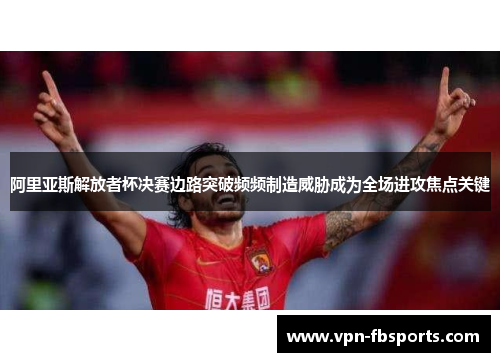 阿里亚斯解放者杯决赛边路突破频频制造威胁成为全场进攻焦点关键 阿里亚斯解放者杯决赛边路突破频频制造威胁成为全场进攻焦点关键