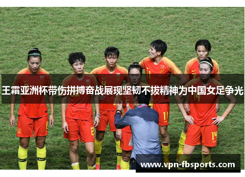 王霜亚洲杯带伤拼搏奋战展现坚韧不拔精神为中国女足争光 王霜亚洲杯带伤拼搏奋战展现坚韧不拔精神为中国女足争光